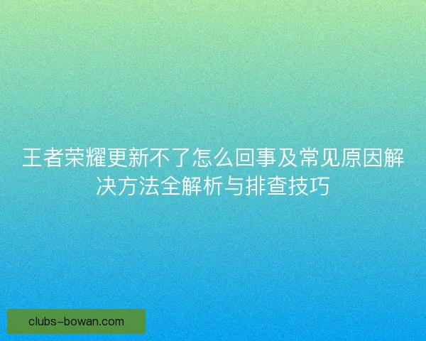 王者荣耀更新不了怎么回事及常见原因解决方法全解析与排查技巧 王者荣耀更新不了怎么回事及常见原因解决方法全解析与排查技巧
