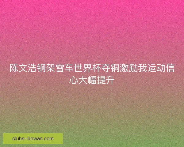 陈文浩钢架雪车世界杯夺铜激励我运动信心大幅提升 陈文浩钢架雪车世界杯夺铜激励我运动信心大幅提升