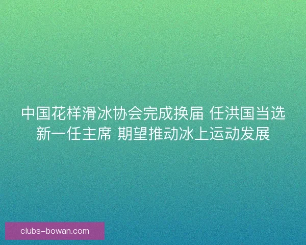 中国花样滑冰协会完成换届 任洪国当选新一任主席 期望推动冰上运动发展 中国花样滑冰协会完成换届 任洪国当选新一任主席 期望推动冰上运动发展