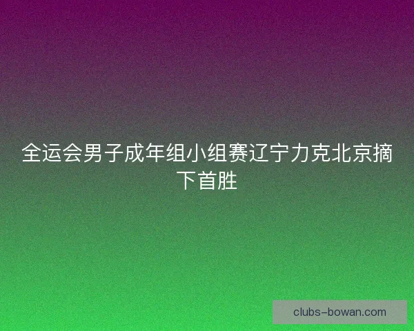 全运会男子成年组小组赛辽宁力克北京摘下首胜 全运会男子成年组小组赛辽宁力克北京摘下首胜