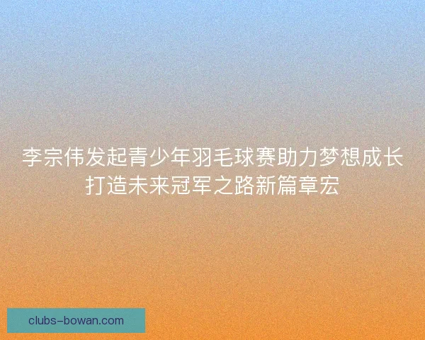 李宗伟发起青少年羽毛球赛助力梦想成长打造未来冠军之路新篇章宏