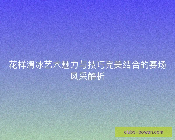 花样滑冰艺术魅力与技巧完美结合的赛场风采解析