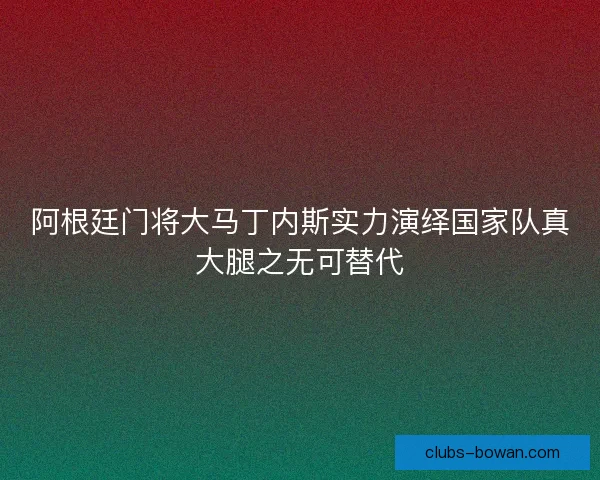 阿根廷门将大马丁内斯实力演绎国家队真大腿之无可替代