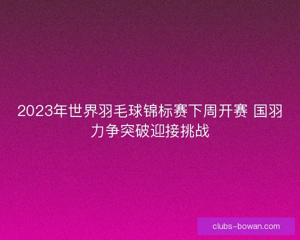 2023年世界羽毛球锦标赛下周开赛 国羽力争突破迎接挑战