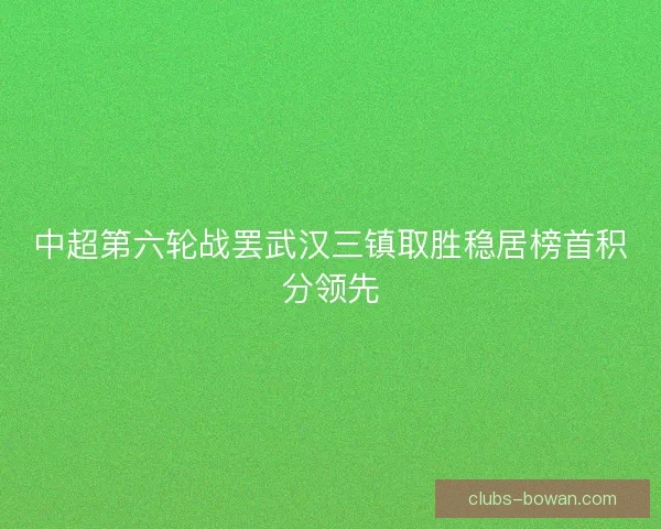 中超第六轮战罢武汉三镇取胜稳居榜首积分领先