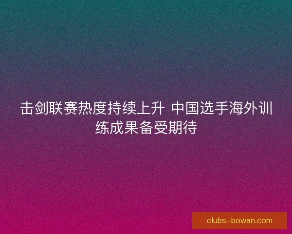击剑联赛热度持续上升 中国选手海外训练成果备受期待