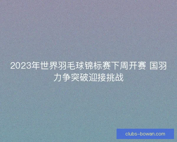 2023年世界羽毛球锦标赛下周开赛 国羽力争突破迎接挑战 2023年世界羽毛球锦标赛下周开赛 国羽力争突破迎接挑战