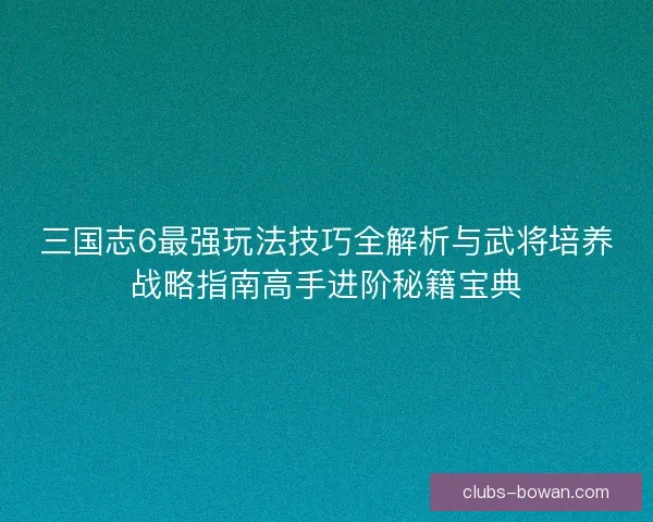 三国志6最强玩法技巧全解析与武将培养战略指南高手进阶秘籍宝典