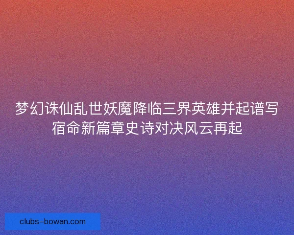梦幻诛仙乱世妖魔降临三界英雄并起谱写宿命新篇章史诗对决风云再起