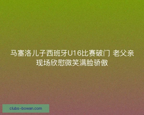马塞洛儿子西班牙U16比赛破门 老父亲现场欣慰微笑满脸骄傲