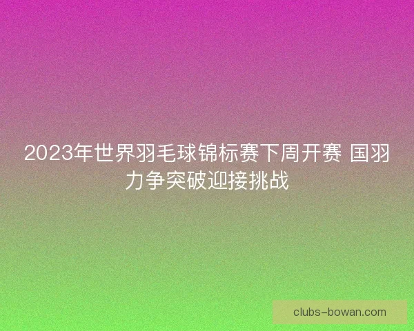 2023年世界羽毛球锦标赛下周开赛 国羽力争突破迎接挑战 2023年世界羽毛球锦标赛下周开赛 国羽力争突破迎接挑战