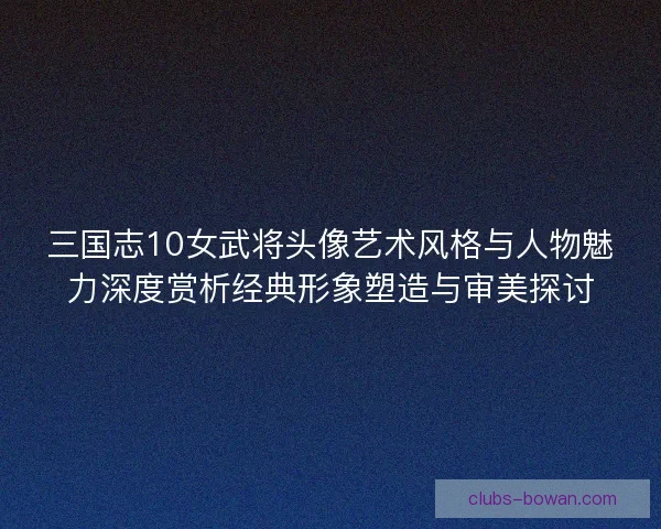 三国志10女武将头像艺术风格与人物魅力深度赏析经典形象塑造与审美探讨