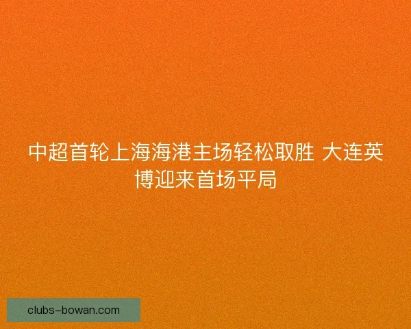 中超首轮上海海港主场轻松取胜 大连英博迎来首场平局 中超首轮上海海港主场轻松取胜 大连英博迎来首场平局