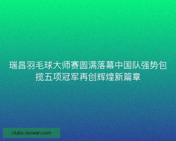 瑞昌羽毛球大师赛圆满落幕中国队强势包揽五项冠军再创辉煌新篇章
