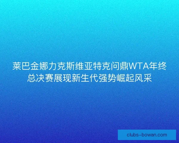 莱巴金娜力克斯维亚特克问鼎WTA年终总决赛展现新生代强势崛起风采