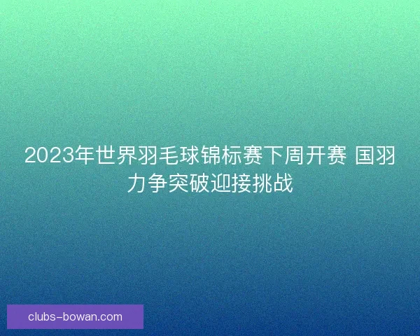 2023年世界羽毛球锦标赛下周开赛 国羽力争突破迎接挑战 2023年世界羽毛球锦标赛下周开赛 国羽力争突破迎接挑战