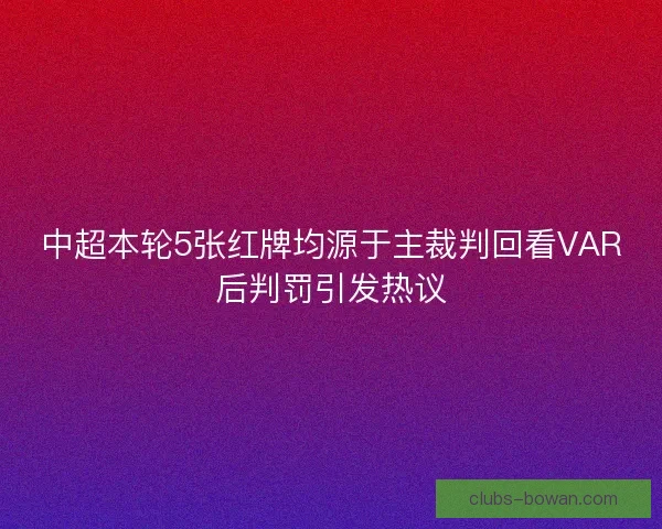中超本轮5张红牌均源于主裁判回看VAR后判罚引发热议