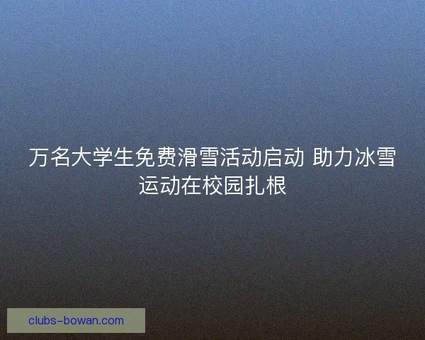 万名大学生免费滑雪活动启动 助力冰雪运动在校园扎根 万名大学生免费滑雪活动启动 助力冰雪运动在校园扎根