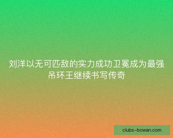 刘洋以无可匹敌的实力成功卫冕成为最强吊环王继续书写传奇 刘洋以无可匹敌的实力成功卫冕成为最强吊环王继续书写传奇