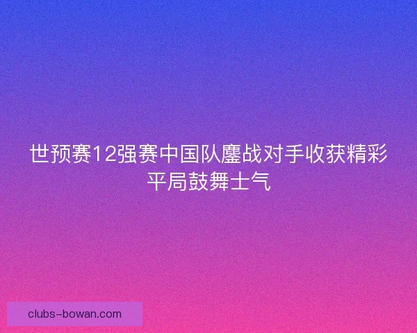 世预赛12强赛中国队鏖战对手收获精彩平局鼓舞士气 世预赛12强赛中国队鏖战对手收获精彩平局鼓舞士气