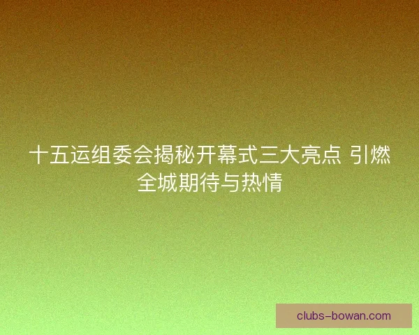 十五运组委会揭秘开幕式三大亮点 引燃全城期待与热情 十五运组委会揭秘开幕式三大亮点 引燃全城期待与热情